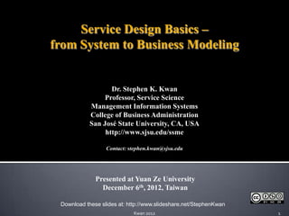 Service Design Basics –
from System to Business Modeling


                   Dr. Stephen K. Kwan
                 Professor, Service Science
            Management Information Systems
            College of Business Administration
            San José State University, CA, USA
                 http://www.sjsu.edu/ssme

                  Contact: stephen.kwan@sjsu.edu




              Presented at Yuan Ze University
                December 6th, 2012, Taiwan

 Download these slides at: http://www.slideshare.net/StephenKwan
                             Kwan 2012                             1
 