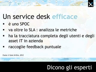 Dicono gli esperti
Un service desk efficace
 è uno SPOC
 va oltre lo SLA : analizza le metriche
 ha la tracciatura completa degli utenti e degli
asset IT in azienda
 raccoglie feedback puntuale
Fonte: Il Sole 24 Ore, 2012
 