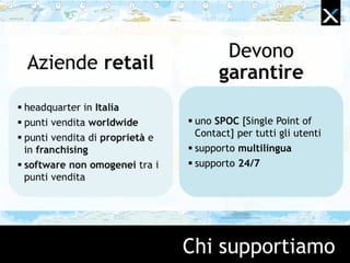 Chi supportiamo
Devono
garantireAziende retail
 headquarter in Italia
 punti vendita worldwide
 punti vendita di proprietà e
in franchising
 software non omogenei tra i
punti vendita
 uno SPOC [Single Point of
Contact] per tutti gli utenti
 supporto multilingua
 supporto 24/7
 