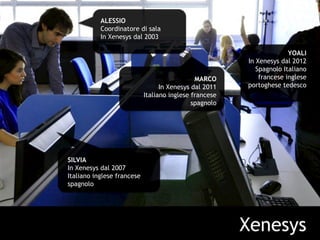 Xenesys
ALESSIO
Coordinatore di sala
In Xenesys dal 2003
MARCO
In Xenesys dal 2011
Italiano inglese francese
spagnolo
YOALI
In Xenesys dal 2012
Spagnolo Italiano
francese inglese
portoghese tedesco
SILVIA
In Xenesys dal 2007
Italiano inglese francese
spagnolo
 