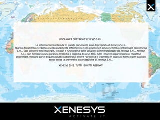 DISCLAIMER COPYRIGHT XENESYS S.R.L.
Le informazioni contenute in questo documento sono di proprietà di Xenesys S.r.l..
Questo documento è redatto a scopo puramente informativo e non costituisce alcun elemento contrattuale con
Xenesys S.r.l.. Esso contiene solo strategie, sviluppi e funzionalità delle soluzioni commercializzate da Xenesys S.r.l..
Xenesys S.r.l. non fornisce alcuna garanzia implicita o esplicita di alcun tipo. Tutti i marchi appartengono ai rispettivi
proprietari. Nessuna parte di questa pubblicazione può essere riprodotta o trasmessa in qualsiasi forma o per qualsiasi
scopo senza la preventiva autorizzazione di Xenesys S.r.l..
XENESYS 2013 TUTTI I DIRITTI RISERVATI
 