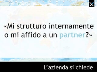 L‟azienda si chiede
«Mi strutturo internamente
o mi affido a un partner?»
 