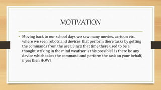 MOTIVATION
• Moving back to our school days we saw many movies, cartoon etc.
where we seen robots and devices that perform there tasks by getting
the commands from the user. Since that time there used to be a
thought striking in the mind weather is this possible? Is there be any
device which takes the command and perform the task on your behalf,
if yes then HOW?
 