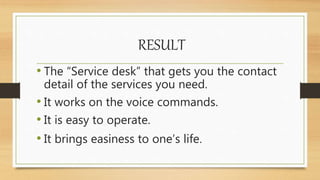 RESULT
• The “Service desk” that gets you the contact
detail of the services you need.
• It works on the voice commands.
• It is easy to operate.
• It brings easiness to one’s life.
 