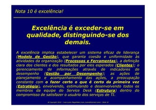 Nota 10 é excelência!


      Excelência é exceder-se em
     qualidade, distinguindo-se dos
                demais.
A excelência implica estabelecer um sistema eficaz de liderança
(Modelo de Gestão), que garanta coesão e uniformidade às
atividades da organização (Processos e Ferramentas), a definição
clara dos clientes e dos resultados por eles esperados (Clientes); o
gerenciamento de informações através de indicadores de
desempenho (Gestão por Desempenho); as ações de
planejamento e acompanhamento das ações, a preocupação
constante com o fazer certo o que é certo da primeira vez
(Estratégia), envolvendo, estimulando e desenvolvendo todos os
membros da equipe do Service Desk (Estrutura) dentro do
compromisso de satisfazer o usuário dos serviços de TI.
                 @ Copyright 2010 – Ivan Luizio Magalhães (ivan_luizio@hotmail.com) – Slide 10
 