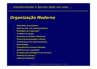 ... transformando o Service Desk em uma ...


Organização Moderna
   •   Identidade de propósitos;
   •   Visão do todo e da interdependência;
   •   Estratégias de cooperação;
   •   Trabalho em equipe;
   •   Processos de trabalho interativos;
   •   Cultura da aprendizagem coletiva;
   •   Transparência nos relacionamentos;
   •   Muito diálogo;
   •   Competências humanas refinadas;
   •   Ambiente leve e agradável;
   •   Processos que privilegiam o ser humano;
   •   Presença de valores; e
   •   Liderança integrativa.


                        @ Copyright 2010 – Ivan Luizio Magalhães (ivan_luizio@hotmail.com) – Slide 15
 