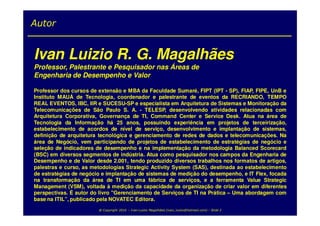Autor


Ivan Luizio R. G. Magalhães
Professor, Palestrante e Pesquisador nas Áreas de
Engenharia de Desempenho e Valor

Professor dos cursos de extensão e MBA da Faculdade Sumaré, FIPT (IPT - SP), FIAP, FIPE, UnB e
Instituto MAUÁ de Tecnologia, coordenador e palestrante de eventos da RECRIANDO, TEMPO
REAL EVENTOS, IBC, IIR e SUCESU-SP e especialista em Arquitetura de Sistemas e Monitoração da
Telecomunicações de São Paulo S. A. - TELESP, desenvolvendo atividades relacionadas com
Arquitetura Corporativa, Governança de TI, Command Center e Service Desk. Atua na área de
Tecnologia da Informação há 25 anos, possuindo experiência em projetos de terceirização,
estabelecimento de acordos de nível de serviço, desenvolvimento e implantação de sistemas,
definição de arquitetura tecnológica e gerenciamento de redes de dados e telecomunicações. Na
área de Negócio, vem participando de projetos de estabelecimento de estratégias de negócio e
seleção de indicadores de desempenho e na implementação da metodologia Balanced Scorecard
(BSC) em diversos segmentos de indústria. Atua como pesquisador nos campos da Engenharia de
Desempenho e de Valor desde 2.001, tendo produzido diversos trabalhos nos formatos de artigos,
palestras e curso, as metodologias Strategic Activity System (SAS), destinada ao estabelecimento
de estratégias de negócio e implantação de sistemas de medição do desempenho, e IT Flex, focada
na transformação da área de TI em uma fábrica de serviços, e a ferramenta Value Strategic
Management (VSM), voltada à medição da capacidade da organização de criar valor em diferentes
perspectivas. É autor do livro "Gerenciamento de Serviços de TI na Prática – Uma abordagem com
base na ITIL”, publicado pela NOVATEC Editora.
                        @ Copyright 2010 – Ivan Luizio Magalhães (ivan_luizio@hotmail.com) – Slide 2
 