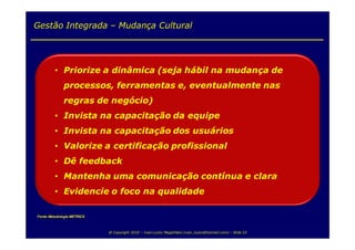 Gestão Integrada – Mudança Cultural




         • Priorize a dinâmica (seja hábil na mudança de
              processos, ferramentas e, eventualmente nas
              regras de negócio)
         • Invista na capacitação da equipe
         • Invista na capacitação dos usuários
         • Valorize a certificação profissional
         • Dê feedback
         • Mantenha uma comunicação contínua e clara
         • Evidencie o foco na qualidade

Fonte: Metodologia METRICS



                             @ Copyright 2010 – Ivan Luizio Magalhães (ivan_luizio@hotmail.com) – Slide 23
 
