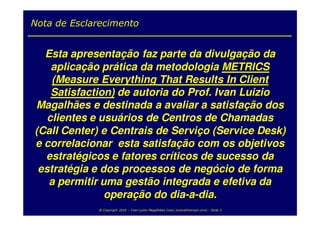 Nota de Esclarecimento


  Esta apresentação faz parte da divulgação da
    aplicação prática da metodologia METRICS
    (Measure Everything That Results In Client
    Satisfaction) de autoria do Prof. Ivan Luizio
Magalhães e destinada a avaliar a satisfação dos
   clientes e usuários de Centros de Chamadas
(Call Center) e Centrais de Serviço (Service Desk)
e correlacionar esta satisfação com os objetivos
  estratégicos e fatores críticos de sucesso da
 estratégia e dos processos de negócio de forma
   a permitir uma gestão integrada e efetiva da
               operação do dia-a-dia.
             @ Copyright 2010 – Ivan Luizio Magalhães (ivan_luizio@hotmail.com) – Slide 3
 