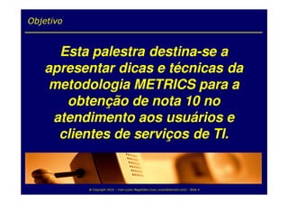 Objetivo


     Esta palestra destina-se a
   apresentar dicas e técnicas da
    metodologia METRICS para a
      obtenção de nota 10 no
    atendimento aos usuários e
     clientes de serviços de TI.


           @ Copyright 2010 – Ivan Luizio Magalhães (ivan_luizio@hotmail.com) – Slide 4
 