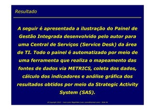 Resultado


 A seguir é apresentada a ilustração do Painel de
 Gestão Integrada desenvolvido pelo autor para
 uma Central de Serviços (Service Desk) da área
de TI. Todo o painel é automatizado por meio de
 uma ferramenta que realiza o mapeamento das
 fontes de dados via METRICS, coleta dos dados,
  cálculo dos indicadores e análise gráfica dos
resultados obtidos por meio da Strategic Activity
                           System (SAS).

            @ Copyright 2010 – Ivan Luizio Magalhães (ivan_luizio@hotmail.com) – Slide 46
 