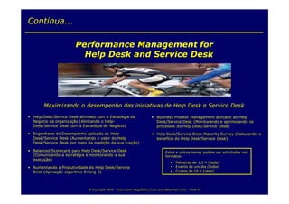 Continua...

                       Performance Management for
                         Help Desk and Service Desk




       Maximizando o desempenho das iniciativas de Help Desk e Service Desk
• Help Desk/Service Desk alinhado com a Estratégia de                   • Business Process Management aplicado ao Help
  Negócio da organização (Alinhando o Help-                               Desk/Service Desk (Monitorando e aprimorando os
  Desk/Service Desk com a Estratégia de Negócio)                          processos do Help Desk/Service Desk)
• Engenharia de Desempenho aplicada ao Help                             • Help Desk/Service Desk Maturity Survey (Calculando o
  Desk/Service Desk (Aumentando o valor do Help                           benefício do Help Desk/Service Desk)
  Desk/Service Desk por meio da medição da sua função)

• Balanced Scorecard para Help Desk/Service Desk                                 Estes e outros temas podem ser solicitados nos
  (Comunicando a estratégia e monitorando a sua                                  formatos:
  execução)
                                                                                     • Palestras de 1,5 h (cada)
• Aumentando a Produtividade do Help Desk/Service                                    • Evento de um dia (todos)
  Desk (Aplicação algoritmo Erlang C)                                                • Cursos de 16 h (cada)




                             @ Copyright 2010 – Ivan Luizio Magalhães (ivan_luizio@hotmail.com) – Slide 51
 