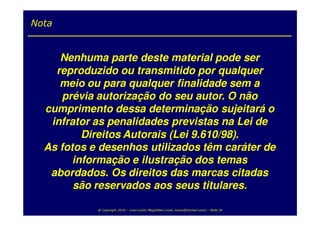 Nota


     Nenhuma parte deste material pode ser
    reproduzido ou transmitido por qualquer
     meio ou para qualquer finalidade sem a
      prévia autorização do seu autor. O não
  cumprimento dessa determinação sujeitará o
   infrator as penalidades previstas na Lei de
          Direitos Autorais (Lei 9.610/98).
  As fotos e desenhos utilizados têm caráter de
        informação e ilustração dos temas
   abordados. Os direitos das marcas citadas
        são reservados aos seus titulares.

            @ Copyright 2010 – Ivan Luizio Magalhães (ivan_luizio@hotmail.com) – Slide 54
 