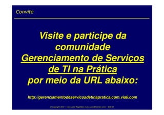 Convite




    Visite e participe da
        comunidade
 Gerenciamento de Serviços
      de TI na Prática
  por meio da URL abaixo:
    http://gerenciamentodeservicosdetinapratica.com.via6.com

               @ Copyright 2010 – Ivan Luizio Magalhães (ivan_luizio@hotmail.com) – Slide 55
 