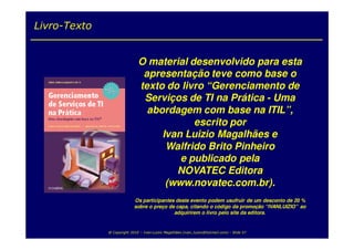 Livro-Texto


                              O material desenvolvido para esta
                               apresentação teve como base o
                              texto do livro “Gerenciamento de
                               Serviços de TI na Prática - Uma
                                abordagem com base na ITIL”,
                                          escrito por
                                   Ivan Luizio Magalhães e
                                    Walfrido Brito Pinheiro
                                       e publicado pela
                                      NOVATEC Editora
                                    (www.novatec.com.br).
                            Os participantes deste evento podem usufruir de um desconto de 20 %
                            sobre o preço de capa, citando o código da promoção “IVANLUIZIO” ao
                                            adquirirem o livro pelo site da editora.


              @ Copyright 2010 – Ivan Luizio Magalhães (ivan_luizio@hotmail.com) – Slide 57
 