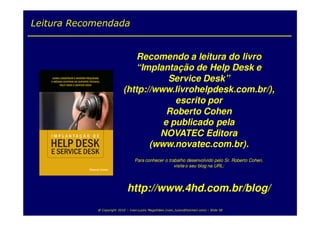 Leitura Recomendada


                               Recomendo a leitura do livro
                              “Implantação de Help Desk e
                                      Service Desk”
                           (http://www.livrohelpdesk.com.br/),
                                        escrito por
                                      Roberto Cohen
                                     e publicado pela
                                    NOVATEC Editora
                                  (www.novatec.com.br).
                                  Para conhecer o trabalho desenvolvido pelo Sr. Roberto Cohen,
                                                     visite o seu blog na URL:




                              http://www.4hd.com.br/blog/
            @ Copyright 2010 – Ivan Luizio Magalhães (ivan_luizio@hotmail.com) – Slide 58
 