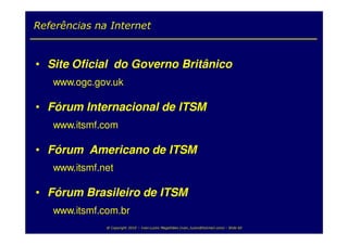 Referências na Internet


• Site Oficial do Governo Britânico
   www.ogc.gov.uk

• Fórum Internacional de ITSM
   www.itsmf.com

• Fórum Americano de ITSM
   www.itsmf.net

• Fórum Brasileiro de ITSM
   www.itsmf.com.br
              @ Copyright 2010 – Ivan Luizio Magalhães (ivan_luizio@hotmail.com) – Slide 60
 
