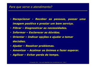 Para que serve o atendimento?



• Recepcionar - Receber as pessoas, passar uma
  imagem positiva e prestar um bom serviço.
• Filtrar – Diagnosticar as necessidades.
• Informar – Esclarecer as dúvidas.
• Orientar – Indicar opções e ajudar a tomar
  decisões.
• Ajudar – Resolver problemas.
• Amenizar – Acalmar os ânimos e fazer esperar.
• Agilizar – Evitar perda de tempo.

              @ Copyright 2010 – Ivan Luizio Magalhães (ivan_luizio@hotmail.com) – Slide 7
 
