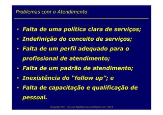 Problemas com o Atendimento


• Falta de uma política clara de serviços;
• Indefinição do conceito de serviços;
• Falta de um perfil adequado para o
  profissional de atendimento;
• Falta de um padrão de atendimento;
• Inexistência do “follow up”; e
• Falta de capacitação e qualificação de
  pessoal.
             @ Copyright 2010 – Ivan Luizio Magalhães (ivan_luizio@hotmail.com) – Slide 8
 