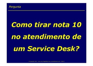 Pergunta




 Como tirar nota 10
 no atendimento de
   um Service Desk?
           @ Copyright 2010 – Ivan Luizio Magalhães (ivan_luizio@hotmail.com) – Slide 9
 