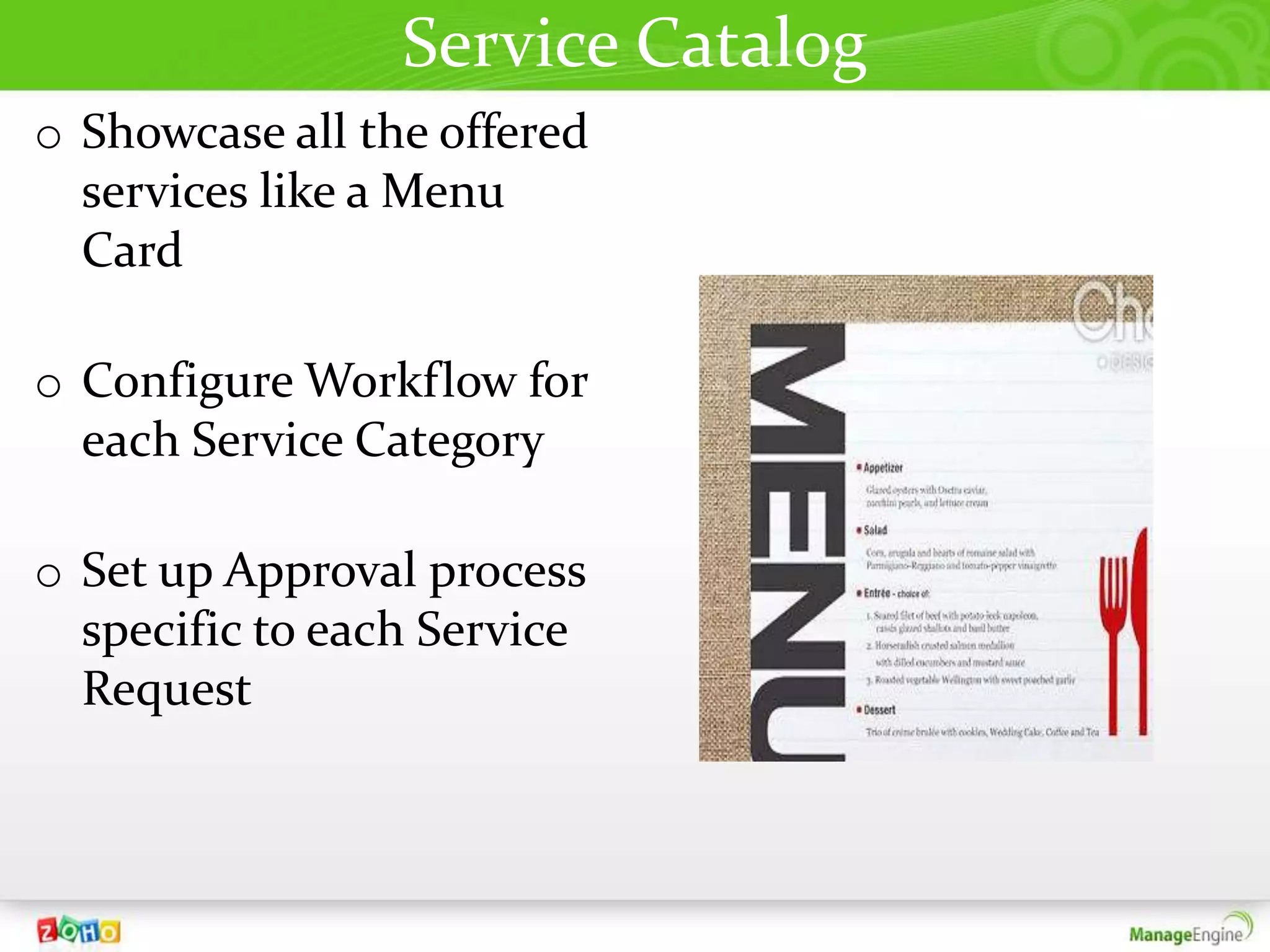 Service Catalog
o Showcase all the offered
  services like a Menu
  Card

o Configure Workflow for
  each Service Category

o Set up Approval process
  specific to each Service
  Request
 