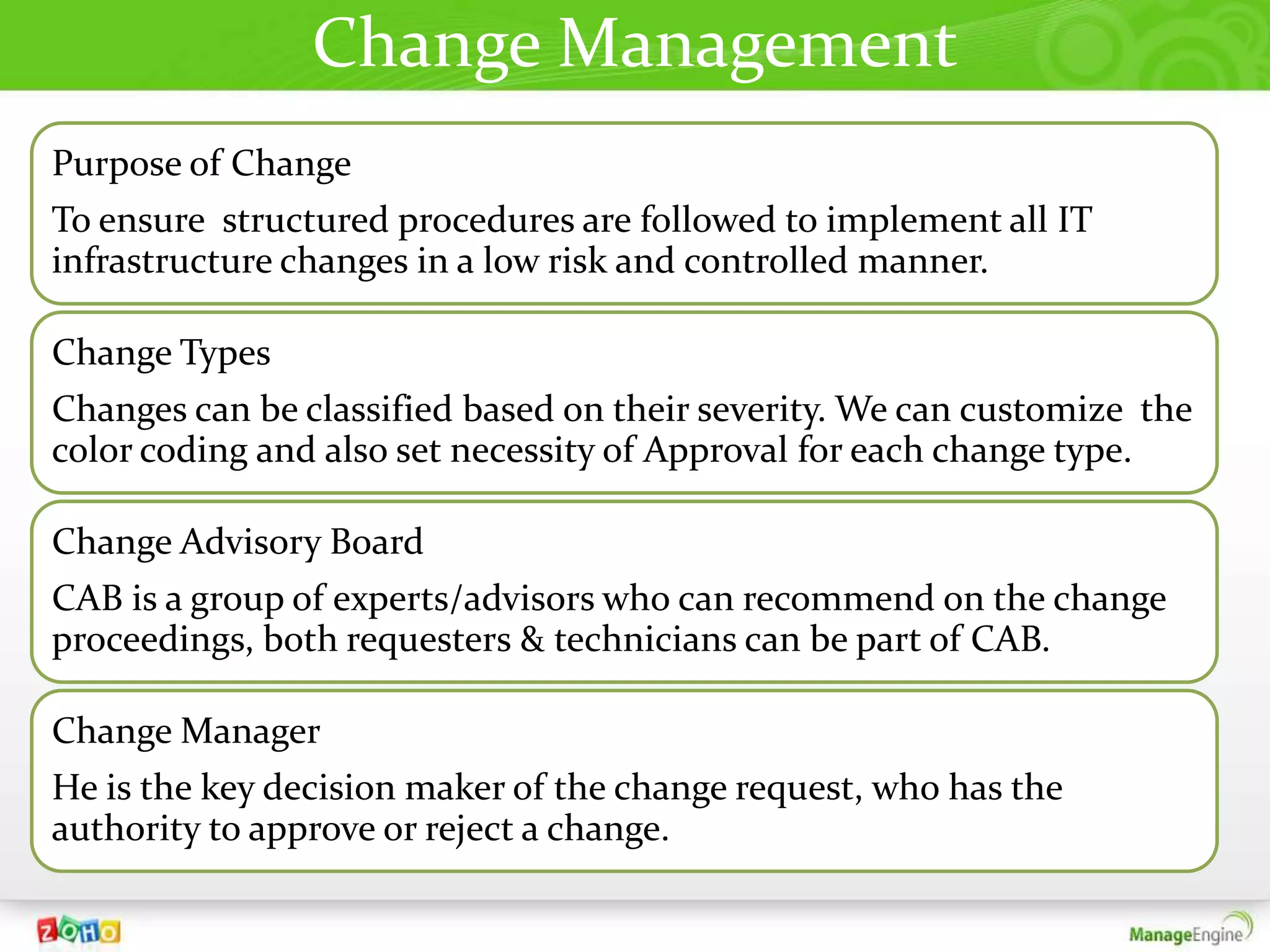 Change Management
Purpose of Change
To ensure structured procedures are followed to implement all IT
infrastructure changes in a low risk and controlled manner.

Change Types
Changes can be classified based on their severity. We can customize the
color coding and also set necessity of Approval for each change type.

Change Advisory Board
CAB is a group of experts/advisors who can recommend on the change
proceedings, both requesters & technicians can be part of CAB.

Change Manager
He is the key decision maker of the change request, who has the
authority to approve or reject a change.
 