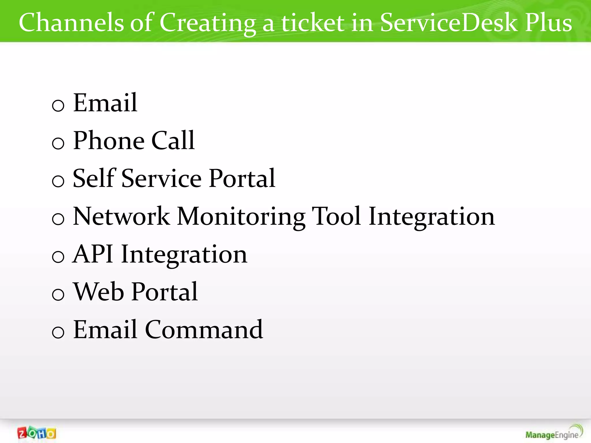 Channels of Creating a ticket in ServiceDesk Plus


  o Email
  o Phone Call
  o Self Service Portal
  o Network Monitoring Tool Integration
  o API Integration
  o Web Portal
  o Email Command
 