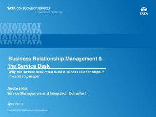 Copyright © 2013 Tata Consultancy Services Limited
Andrea Kis
Service Management and Integration Consultant
April 2013
Business Relationship Management &
the Service Desk
Why the service desk must build business relationships if
it wants to prosper
 