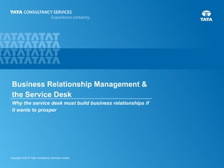 Business Relationship Management &
the Service Desk
Why the service desk must build business relationships if
it wants to prosper

Copyright © 2014 Tata Consultancy Services Limited

 
