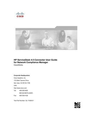 HP ServiceDesk 4.5 Connector User Guide
for Network Compliance Manager
CiscoWorks




Corporate Headquarters
Cisco Systems, Inc.
170 West Tasman Drive
San Jose, CA 95134-1706
USA
http://www.cisco.com
Tel:    408 526-4000
        800 553-NETS (6387)
Fax:    408 526-4100


Text Part Number: OL-11928-01
 