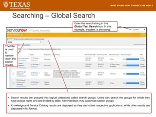 Enter the search string in this
Global Text Search box. In this
example, ‘Incident’ is the string.
Searching – Global Search
• Search results are grouped into logical collections called search groups. Users can search the groups for which they
have access rights and are divided by table. Administrators may customize search groups.
• Knowledge and Service Catalog results are displayed as they are in their respective applications, while other results are
displayed in list format.
The filter
is used
to
narrow-
down the
search
results.
 