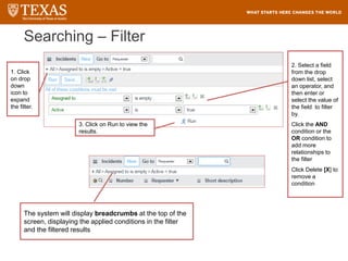 Searching – Filter
The system will display breadcrumbs at the top of the
screen, displaying the applied conditions in the filter
and the filtered results
1. Click
on drop
down
icon to
expand
the filter.
2. Select a field
from the drop
down list, select
an operator, and
then enter or
select the value of
the field to filter
by.
Click the AND
condition or the
OR condition to
add more
relationships to
the filter
Click Delete [X] to
remove a
condition
3. Click on Run to view the
results.
 