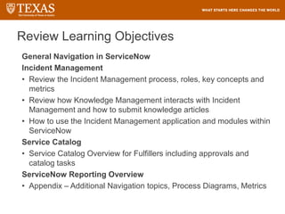 Review Learning Objectives
General Navigation in ServiceNow
Incident Management
• Review the Incident Management process, roles, key concepts and
metrics
• Review how Knowledge Management interacts with Incident
Management and how to submit knowledge articles
• How to use the Incident Management application and modules within
ServiceNow
Service Catalog
• Service Catalog Overview for Fulfillers including approvals and
catalog tasks
ServiceNow Reporting Overview
• Appendix – Additional Navigation topics, Process Diagrams, Metrics
 