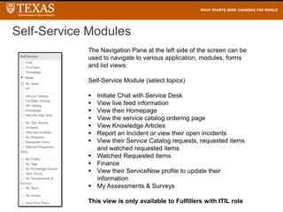 The Navigation Pane at the left side of the screen can be
used to navigate to various application, modules, forms
and list views:
Self-Service Module (select topics)
 Initiate Chat with Service Desk
 View live feed information
 View their Homepage
 View the service catalog ordering page
 View Knowledge Articles
 Report an Incident or view their open incidents
 View their Service Catalog requests, requested items
and watched requested items
 Watched Requested Items
 Finance
 View their ServiceNow profile to update their
information
 My Assessments & Surveys
This view is only available to Fulfillers with ITIL role
Self-Service Modules
 