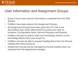 User Information and Assignment Groups
• Every 2 hours user account information is imported from the TED
System.
• Fulfillers have been placed into Assignment Groups.
• All Assignment Groups have been given the ITIL role in the
ServiceNow tool, which allows them to access and work on
Incidents, Configuration Items, Service Requests and Reports.
• Fulfillers will also be able to draft new Knowledge articles via the
Knowledge Bases they have access to.
• Fulfillers will also be able to request Catalog Items from the Service
Catalog they have access to.
• Assignment Groups will be managed by the ServiceNow team via
requests from the department manager.
 