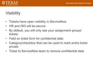 Visibility
• Tickets have open visibility in ServiceNow
• HR and ISO will be secure
• By default, you will only see your assignment groups’
tickets
• Field on ticket form for confidential data
• Category/checkbox that can be used to mark entire ticket
private
• Ticket to ServiceNow team to remove confidential data
 