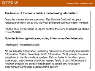 The header of the form contains the following information:
Describe the assistance you need. The Service Desk will log your
request and reach out to you via your preferred communication method.
Please note, if your issue is urgent contact the Service Center via phone
512-475-9400.
Note the following Notice regarding Information Confidentially:
Information Protection Notice:
No confidential information, including Passwords, Personally Identifiable
Information (PII) or Protected Health Information (PHI), can be included
anywhere in the ServiceNow system. This includes in the description,
work notes, attachments and other related fields. If such information is
needed, provide the contact information to obtain any necessary
passwords PII/PHI data outside of the system
 