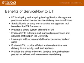 Benefits of ServiceNow to UT
• UT is adopting and adapting leading Service Management
processes to improve our service delivery to our customers
• ServiceNow is an easy to use service management tool
based on the ITIL framework
• Provides a single system of record for UT
• Enables UT to automate and standardize processes and
activities that support the University
• Leverages self-service capabilities for personnel and end
users
• Enables UT to provide efficient and consistent service
delivery to our faculty, staff, and students
• Provides the ability to connect campus through business
process workflows and measure service delivery
 
