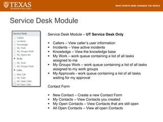Service Desk Module
Service Desk Module – UT Service Desk Only
 Callers – View caller’s user information
 Incidents – View active incidents
 Knowledge – View the knowledge base
 My Work – work queue containing a list of all tasks
assigned to me
 My Groups Work – work queue containing a list of all tasks
assigned to my work groups
 My Approvals - work queue containing a list of all tasks
waiting for my approval
Contact Form
 New Contact – Create a new Contact Form
 My Contacts – View Contacts you created
 My Open Contacts – View Contacts that are still open
 All Open Contacts – View all open Contacts
 