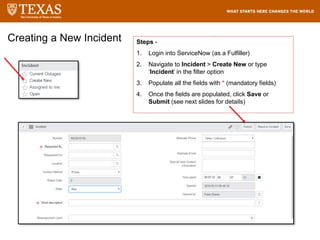 Creating a New Incident Steps -
1. Login into ServiceNow (as a Fulfiller)
2. Navigate to Incident > Create New or type
‘Incident’ in the filter option
3. Populate all the fields with * (mandatory fields)
4. Once the fields are populated, click Save or
Submit (see next slides for details)
 