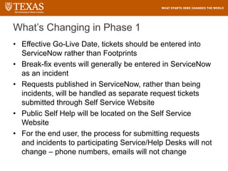 What’s Changing in Phase 1
• Effective Go-Live Date, tickets should be entered into
ServiceNow rather than Footprints
• Break-fix events will generally be entered in ServiceNow
as an incident
• Requests published in ServiceNow, rather than being
incidents, will be handled as separate request tickets
submitted through Self Service Website
• Public Self Help will be located on the Self Service
Website
• For the end user, the process for submitting requests
and incidents to participating Service/Help Desks will not
change – phone numbers, emails will not change
 
