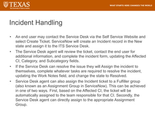 Incident Handling
• An end user may contact the Service Desk via the Self Service Website and
select Create Ticket. ServiceNow will create an Incident record in the New
state and assign it to the ITS Service Desk.
• The Service Desk agent will review the ticket, contact the end user for
additional information, and complete the incident form, updating the Affected
CI, Category, and Subcategory fields.
• If the Service Desk can resolve the issue they will Assign the incident to
themselves, complete whatever tasks are required to resolve the incident,
updating the Work Notes field, and change the state to Resolved.
• Service Desk agent can also assign the Incident ticket to a Fulfiller group
(also known as an Assignment Group in ServiceNow). This can be achieved
in one of two ways. First, based on the Affected CI, the ticket will be
automatically assigned to the team responsible for that CI. Secondly, the
Service Desk agent can directly assign to the appropriate Assignment
Group.
 
