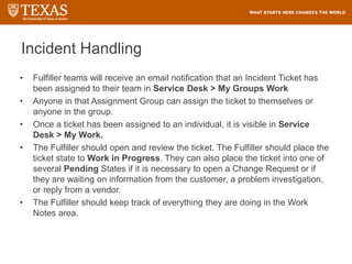 Incident Handling
• Fulfiller teams will receive an email notification that an Incident Ticket has
been assigned to their team in Service Desk > My Groups Work
• Anyone in that Assignment Group can assign the ticket to themselves or
anyone in the group.
• Once a ticket has been assigned to an individual, it is visible in Service
Desk > My Work.
• The Fulfiller should open and review the ticket. The Fulfiller should place the
ticket state to Work in Progress. They can also place the ticket into one of
several Pending States if it is necessary to open a Change Request or if
they are waiting on information from the customer, a problem investigation,
or reply from a vendor.
• The Fulfiller should keep track of everything they are doing in the Work
Notes area.
 