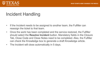 Incident Handling
• If the Incident needs to be assigned to another team, the Fulfiller can
reassign the ticket to that team.
• Once the work has been completed and the service restored, the Fulfiller
should select the Resolve Incident button. Mandatory fields in the Closure
Tab, Close Code and Close Notes need to be completed. Also, the Fulfiller
can check the Knowledge box to generate a draft Knowledge article.
• The Incident will close automatically in 5 days.
 