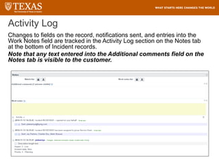 Activity Log
Changes to fields on the record, notifications sent, and entries into the
Work Notes field are tracked in the Activity Log section on the Notes tab
at the bottom of Incident records.
Note that any text entered into the Additional comments field on the
Notes tab is visible to the customer.
 