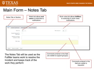 Main Form – Notes Tab
Watch list allows end
users to subscribe to
notifications
Work notes list allows fulfillers
to subscribe to work notes
notifications
Comments entered in this field
are visible to support group(s)
Comments entered in this
field are visible to
requestor
Notes Tab or Section
The Notes Tab will be used as the
Fulfiller teams work to resolve the
Incident and keeps track of the
work they perform
 