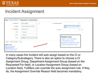 Incident Assignment
In many cases the Incident will auto assign based on the CI or
Category/Subcategory. There is also an option to choose a CI
Assignment Group, Department Assignment Group (based on the
Requested For field), or Location Assignment Group (based on
Location field). Fulfillers can override the auto assignment rule. If they
do, the Assignment Override Reason field becomes mandatory.
 