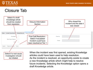 Closure Tab
Closure Information
Section
Select if a draft
knowledge article
should be created
from resolution
Select if a root cause
investigation should
be initiated
First Call Resolution -
Select if escalated
Incident could have
been resolved at Tier 1
Who closed the
incident and the date it
was closed
When the incident was first opened, existing Knowledge
articles could have been used to help resolution.
As the incident is resolved, an opportunity exists to create
a new Knowledge article which might help to resolve
future incidents. Selecting the Knowledge option opens a
draft Knowledge article.
 