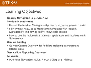 Learning Objectives
General Navigation in ServiceNow
Incident Management
• Review the Incident Management process, key concepts and metrics
• Review how Knowledge Management interacts with Incident
Management and how to submit knowledge articles
• How to use the Incident Management application and modules within
ServiceNow
Service Catalog
• Service Catalog Overview for Fulfillers including approvals and
catalog tasks
ServiceNow Reporting Overview
Appendix
• Additional Navigation topics, Process Diagrams, Metrics
 
