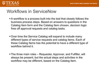Workflows in ServiceNow
 A workflow is a process built into the tool that closely follows the
business process steps. Based on answers to questions in the
Catalog Item form and the Catalog Item chosen, decision logic
fires off approval requests and catalog tasks.
 Over time the Service Catalog will expand to include many
different types of service requests and catalog items. Each of
these Catalog Items has the potential to have a different type of
workflow behind it.
 The three main roles – Requester, Approver, and Fulfiller, will
always be present, but the actual steps and activities in the
workflow may be different, based on the Catalog Item.
 